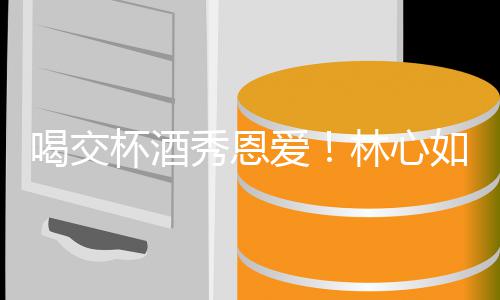 杯酒如霍建华秀恩爱林心林爸寿宴喝交合体出席