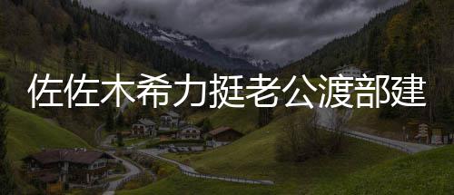 建复家人木希一起渡部佐佐力挺老公会跟出前进