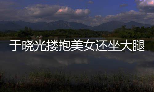 抱美女还 没光搂公司于晓腿 坐大邻居是回应出轨