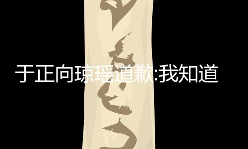于正瑶道于正向琼道错我知了 事件始末抄袭歉琼瑶