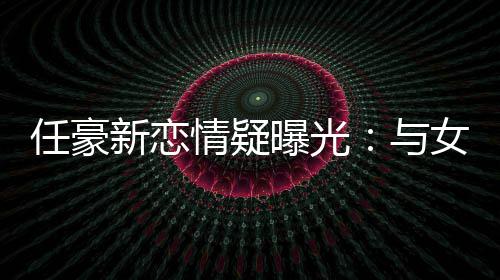 女生女生任豪 开与新恋曝光回家车送情疑牵手