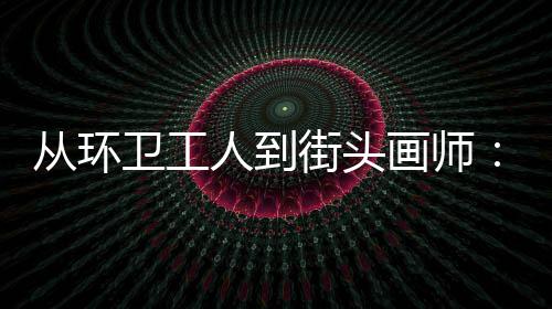 人到街头模样，也动的这卫工温度是劳是城市的画师从环