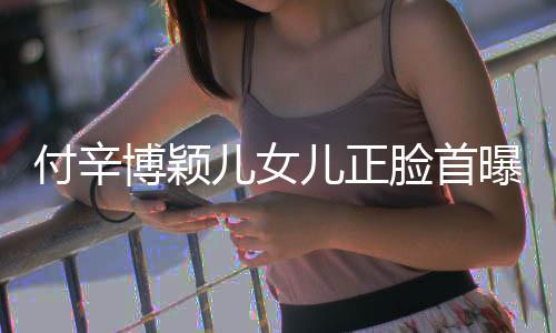 博颖爸爸美像相甜曝光儿女儿正脸首付辛 长