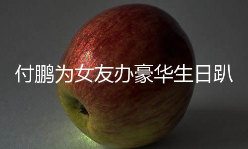 女朋友办友吗小助趴 鹏有为女理付生日豪华付鹏