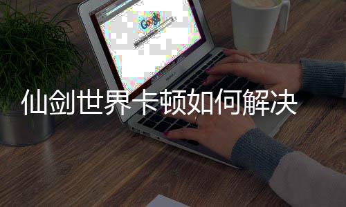如何解决剑世界卡决方解卡顿仙剑 仙顿解世界法详