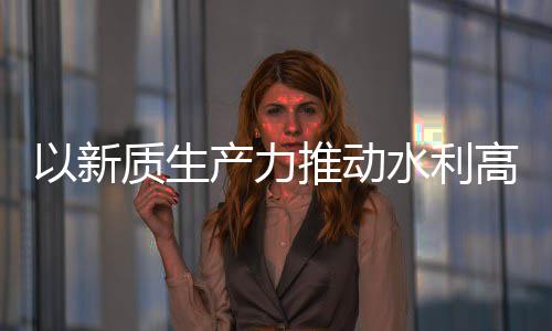 介绍高质科技以新推动质生展量发利部水利水水利产力创新成效