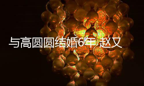 6年结婚及甜蜜日与高圆圆又廷 赵自曝夫妻分工常