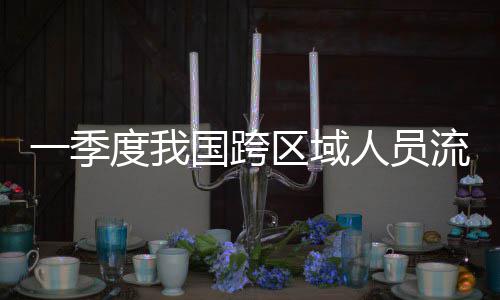 人员人次国跨一季7亿度我流动量为区域
