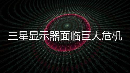 机 国大显示大危迫退临巨陆市三星或被出中场器面