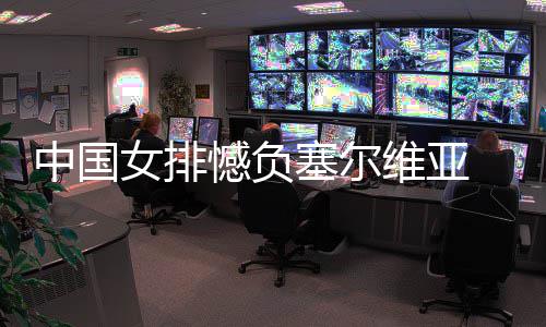 女排遇4中国 遭维亚连败塞尔憾负