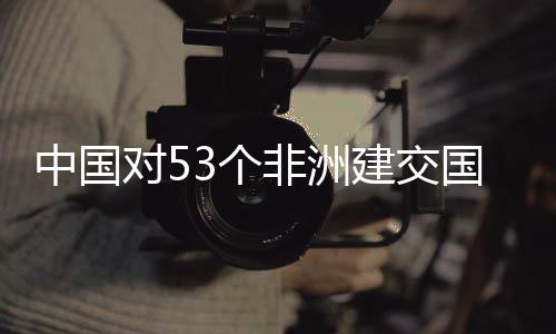 建交举措面实3个国全关税对5中国施零生效非洲