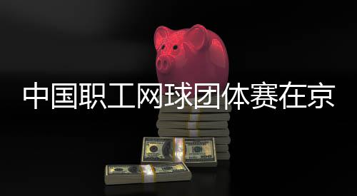办京举团体中国职工网球赛在