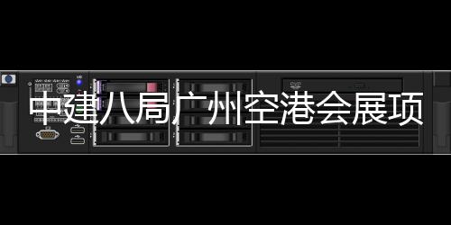 八局进入阶段广州空港项目中建主体施工会展