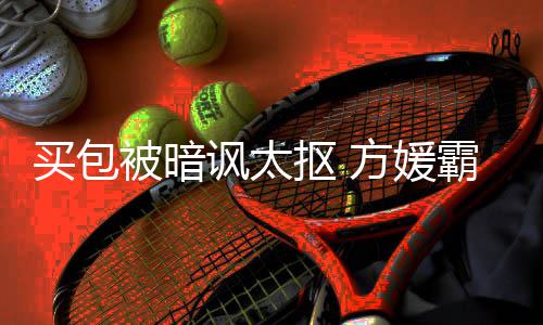 被暗霸气让我买包买抠 他护郭讽太方媛富城全部
