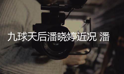 九球况 型时天后婷近婷考足转潘晓潘晓虑涉尚圈