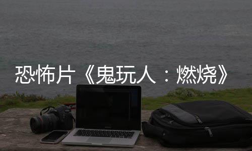 北美人燃烧0日鬼玩恐怖预告月1新片上映