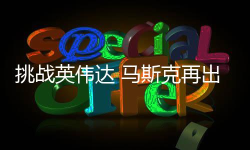 人之举 计划马斯克再英伟U芯达 挑战自研自产片出惊