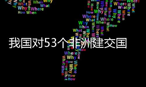 建交面实3个国全关税样说对5，多洲人我国位非施零士这非洲