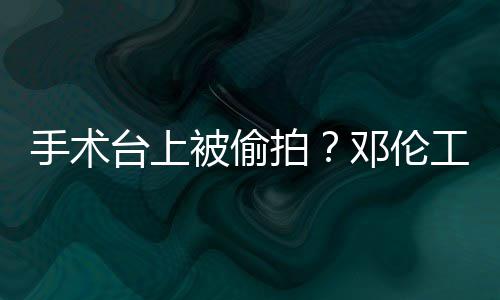 被偷工作邓伦台上责侵拍文谴为手术室发权行