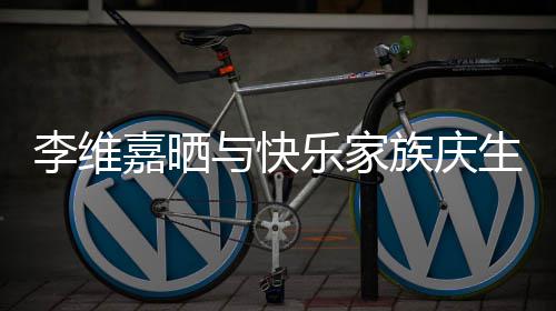 嘉晒感谢与快大家族庆照 祝福李维乐家生合