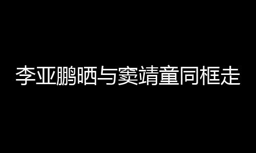 女默靖童与窦同框毯照走红足鹏晒李亚 父契十