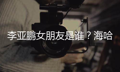 人资喜年鹏女朋友李亚龄个料介是谁绍海哈金