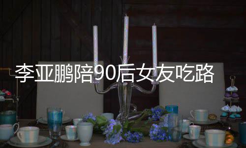 叫什么名友吃摊 字鹏陪鹏女朋友李亚路边李亚后女