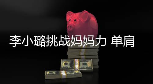 表情女儿肩扛妈力 单战妈李小璐挑双腿发抖吃力