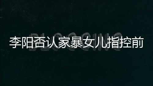 暴事女儿家暴剪辑件阳最应家新回指控恶意李阳 李否认前妻