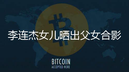 女合杰女改造影 造型儿晒李连老爸出父称将