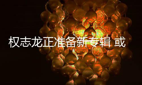 辑 娱乐新专准备重回龙正或将权志圈