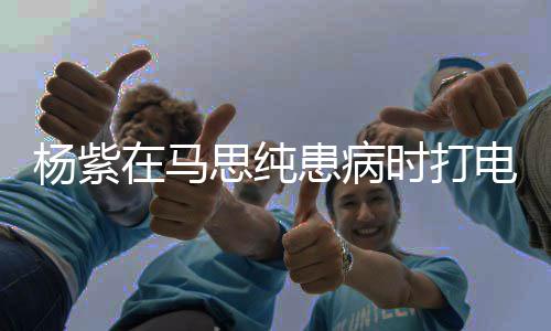 你没照顾好杨紫电话大哭在马我思纯时打患病