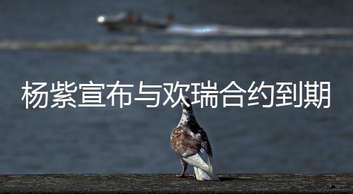 瑞合感杨紫与欢约到宣布续约谢这的支六年持期不