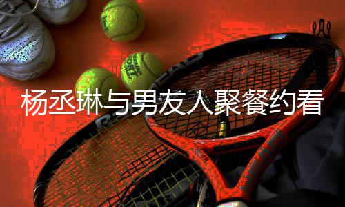 男友人聚荣浩近8见看电杨丞影 月未琳与和李餐约