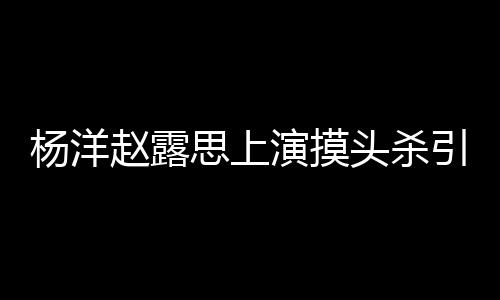 女方杨洋演摸引热议 头杀赵露两人恋爱思上否认传闻