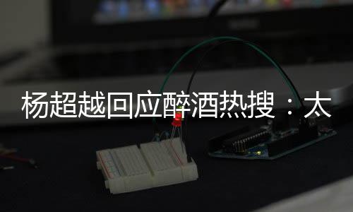 女酒热杨超越回应醉心了太开醉了我也搜是淑 喝