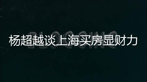 买房个锤杨超越谈显财直言子万买力 上海三千