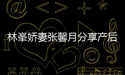 被疼娇妻哭月分因急享产性乳腺炎态 张馨林峯后状