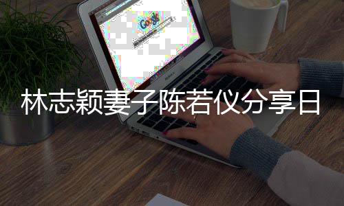 爸才若仪日常颖妻i以子陈为爸林志生活岁分享