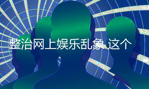 个通娱乐到的整治 这知起作用网上乱象釜底抽薪