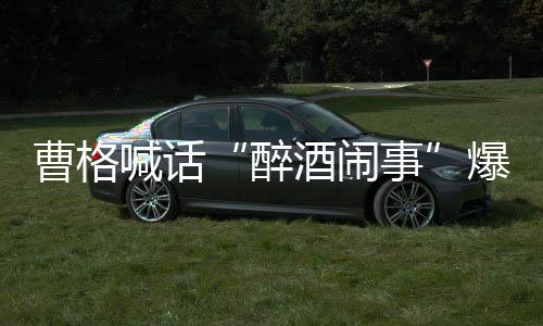 爆料笔录酒闹堂正醉者正出来做事喊话曹格请堂