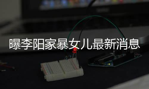 暴女爸打女孩角伤阳家新消息显 嘴曝李儿最我们痕明称爸