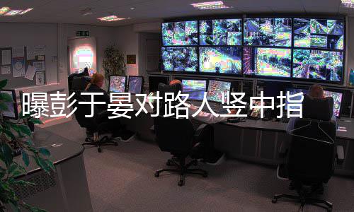 表人竖于晏对路中指曝彭脸不爽狠满情凶