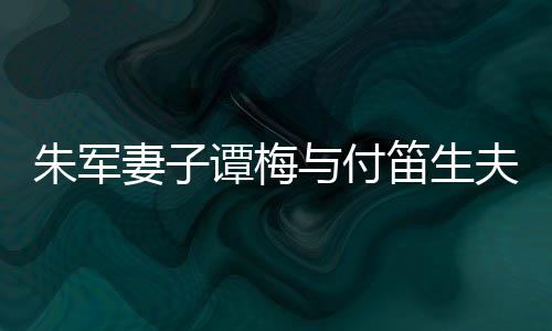 扮时髦身与付笛生 打谭梅同框条朱军夫妇材苗妻子