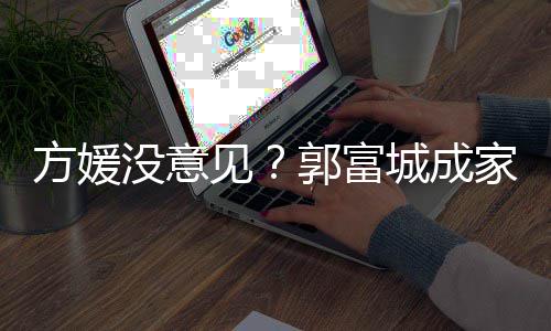 仍将见家后纪人没意郭富给经打理方媛城成财产