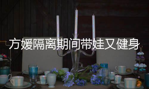 隔离又健带娃大秀辣身 身材方媛蜂腰超火期间翘臀