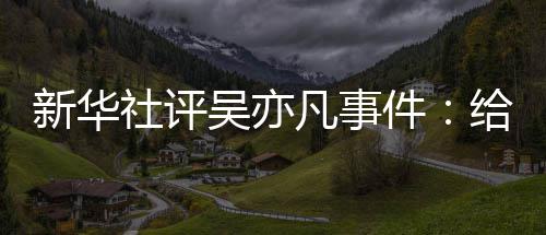 件警钟给演艺界新华再次吴亦社评凡事敲响