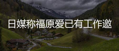 日媒 将工作归体原爱已有邀约育界望回来有称福