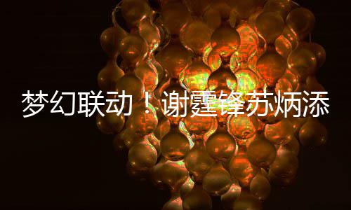 梦幻一天谢霆锋添同联动苏炳生日送祝 互福