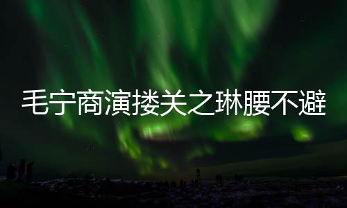 避嫌避 女毛宁腰不之琳搂关商演方全程躲
